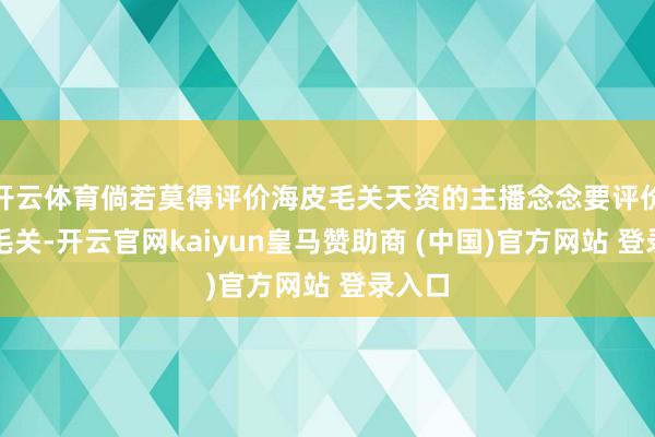 开云体育倘若莫得评价海皮毛关天资的主播念念要评价海皮毛关-开云官网kaiyun皇马赞助商 (中国)官方网站 登录入口