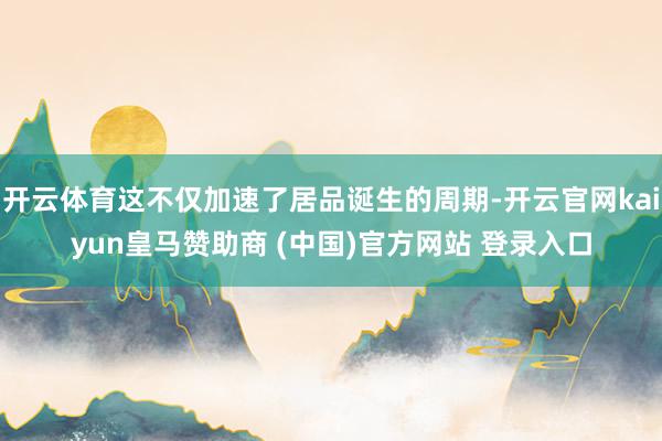 开云体育这不仅加速了居品诞生的周期-开云官网kaiyun皇马赞助商 (中国)官方网站 登录入口