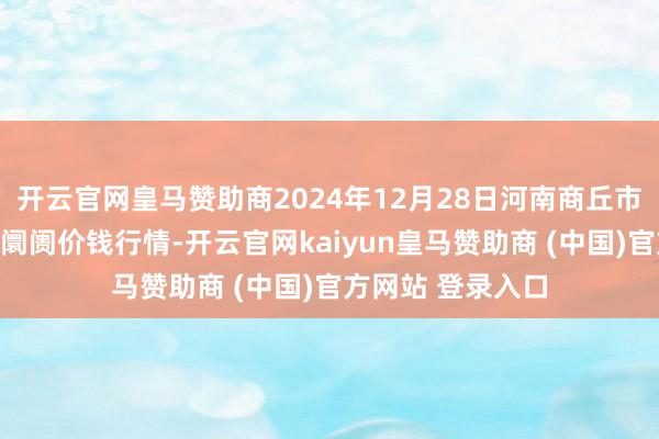 开云官网皇马赞助商2024年12月28日河南商丘市农居品中心批发阛阓价钱行情-开云官网kaiyun皇马赞助商 (中国)官方网站 登录入口