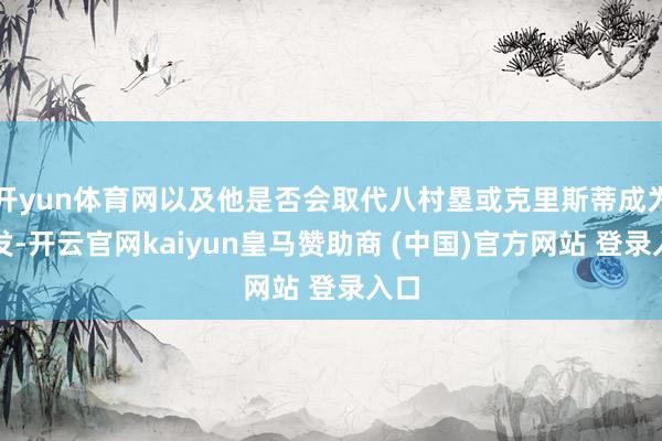 开yun体育网以及他是否会取代八村塁或克里斯蒂成为首发-开云官网kaiyun皇马赞助商 (中国)官方网站 登录入口