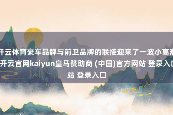 开云体育豪车品牌与前卫品牌的联接迎来了一波小高潮-开云官网kaiyun皇马赞助商 (中国)官方网站 登录入口