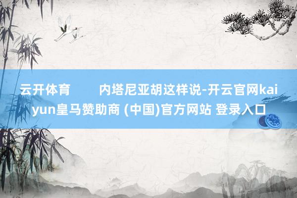 云开体育        内塔尼亚胡这样说-开云官网kaiyun皇马赞助商 (中国)官方网站 登录入口