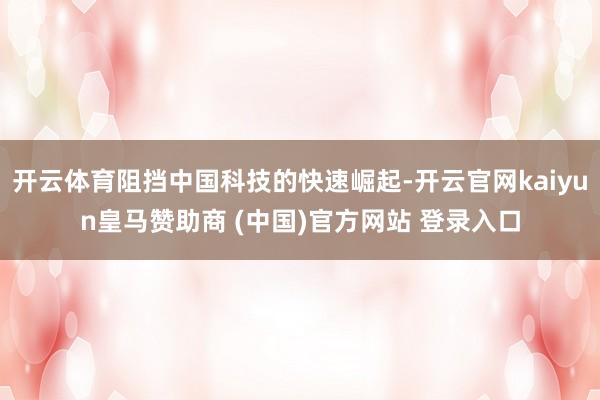 开云体育阻挡中国科技的快速崛起-开云官网kaiyun皇马赞助商 (中国)官方网站 登录入口