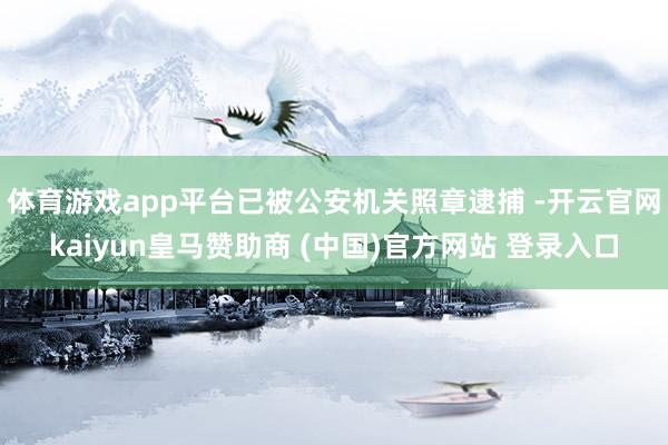 体育游戏app平台已被公安机关照章逮捕 -开云官网kaiyun皇马赞助商 (中国)官方网站 登录入口