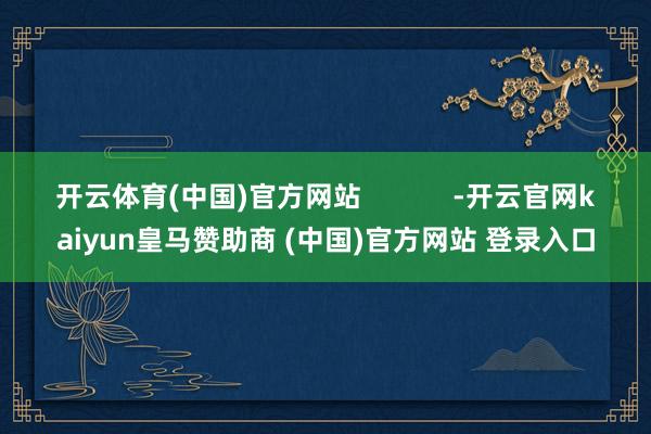 开云体育(中国)官方网站            -开云官网kaiyun皇马赞助商 (中国)官方网站 登录入口