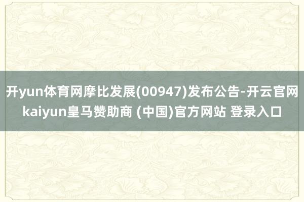 开yun体育网摩比发展(00947)发布公告-开云官网kaiyun皇马赞助商 (中国)官方网站 登录入口