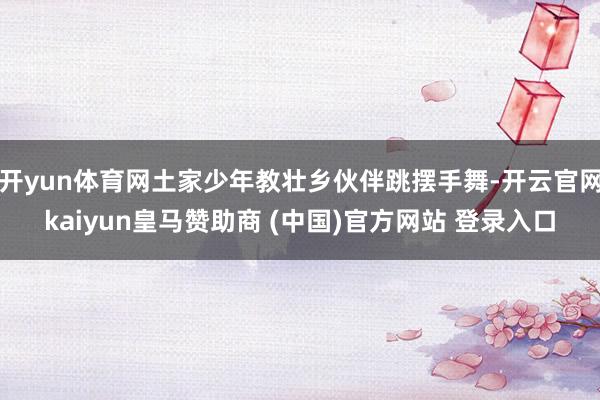 开yun体育网土家少年教壮乡伙伴跳摆手舞-开云官网kaiyun皇马赞助商 (中国)官方网站 登录入口