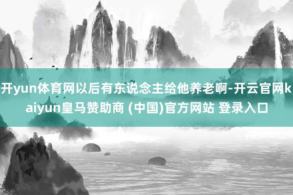 开yun体育网以后有东说念主给他养老啊-开云官网kaiyun皇马赞助商 (中国)官方网站 登录入口