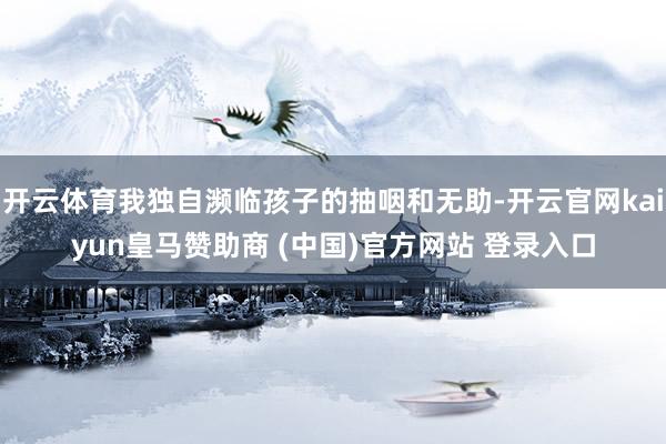 开云体育我独自濒临孩子的抽咽和无助-开云官网kaiyun皇马赞助商 (中国)官方网站 登录入口
