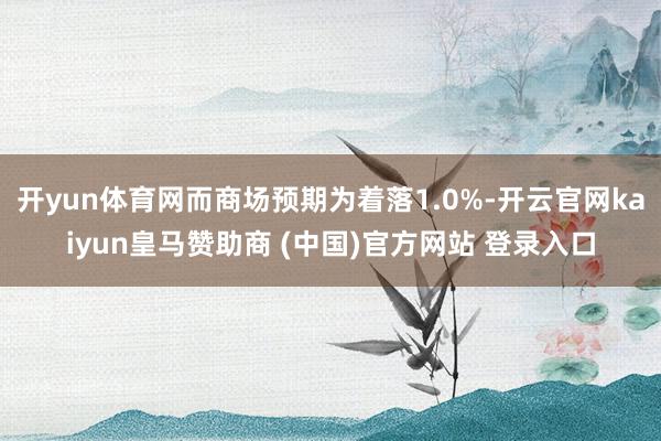 开yun体育网而商场预期为着落1.0%-开云官网kaiyun皇马赞助商 (中国)官方网站 登录入口