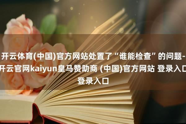 开云体育(中国)官方网站处置了“谁能检查”的问题-开云官网kaiyun皇马赞助商 (中国)官方网站 登录入口