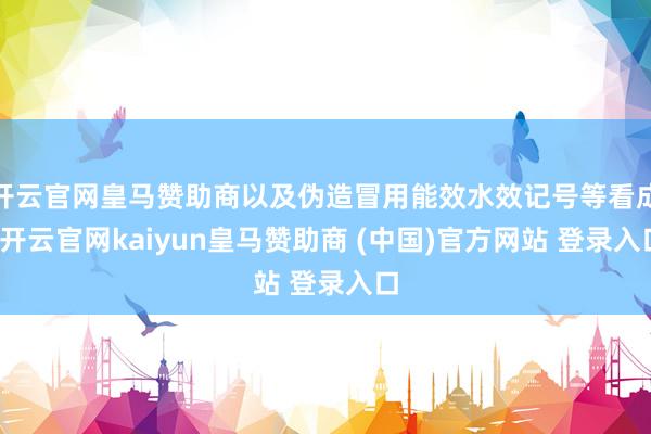 开云官网皇马赞助商以及伪造冒用能效水效记号等看成-开云官网kaiyun皇马赞助商 (中国)官方网站 登录入口