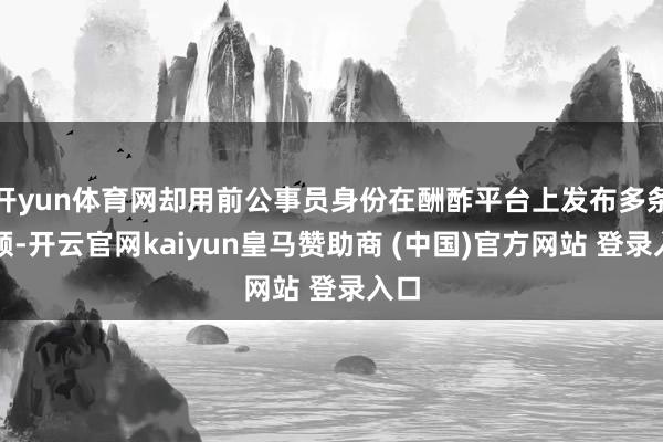开yun体育网却用前公事员身份在酬酢平台上发布多条视频-开云官网kaiyun皇马赞助商 (中国)官方网站 登录入口