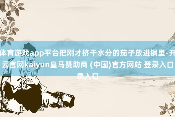 体育游戏app平台把刚才挤干水分的茄子放进锅里-开云官网kaiyun皇马赞助商 (中国)官方网站 登录入口