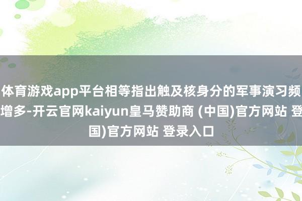 体育游戏app平台相等指出触及核身分的军事演习频度权臣增多-开云官网kaiyun皇马赞助商 (中国)官方网站 登录入口