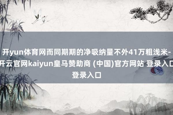 开yun体育网而同期期的净吸纳量不外41万粗浅米-开云官网kaiyun皇马赞助商 (中国)官方网站 登录入口