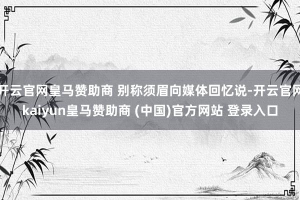 开云官网皇马赞助商 别称须眉向媒体回忆说-开云官网kaiyun皇马赞助商 (中国)官方网站 登录入口