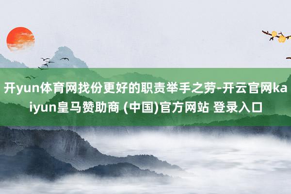 开yun体育网找份更好的职责举手之劳-开云官网kaiyun皇马赞助商 (中国)官方网站 登录入口