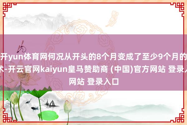 开yun体育网何况从开头的8个月变成了至少9个月的技术-开云官网kaiyun皇马赞助商 (中国)官方网站 登录入口