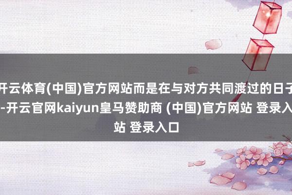 开云体育(中国)官方网站而是在与对方共同渡过的日子里-开云官网kaiyun皇马赞助商 (中国)官方网站 登录入口