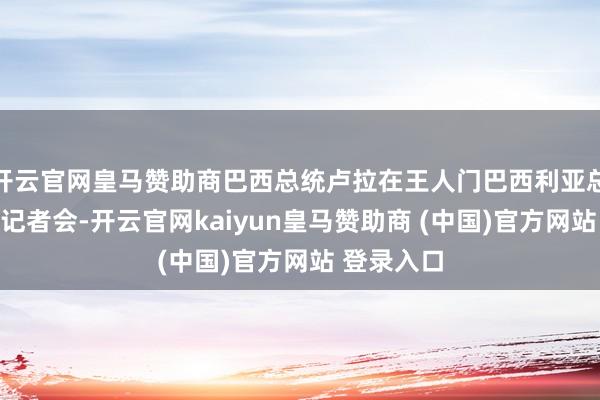 开云官网皇马赞助商巴西总统卢拉在王人门巴西利亚总统府干涉记者会-开云官网kaiyun皇马赞助商 (中国)官方网站 登录入口