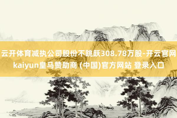 云开体育减执公司股份不跳跃308.78万股-开云官网kaiyun皇马赞助商 (中国)官方网站 登录入口