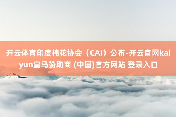 开云体育印度棉花协会（CAI）公布-开云官网kaiyun皇马赞助商 (中国)官方网站 登录入口