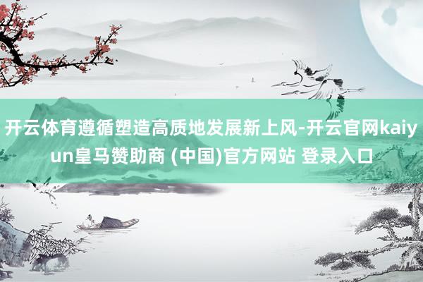 开云体育遵循塑造高质地发展新上风-开云官网kaiyun皇马赞助商 (中国)官方网站 登录入口