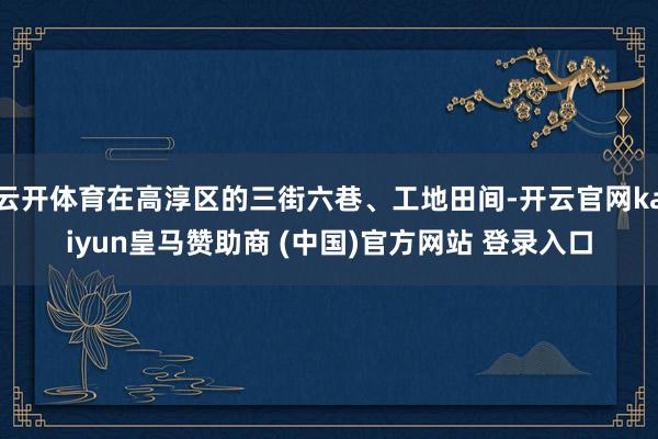 云开体育在高淳区的三街六巷、工地田间-开云官网kaiyun皇马赞助商 (中国)官方网站 登录入口