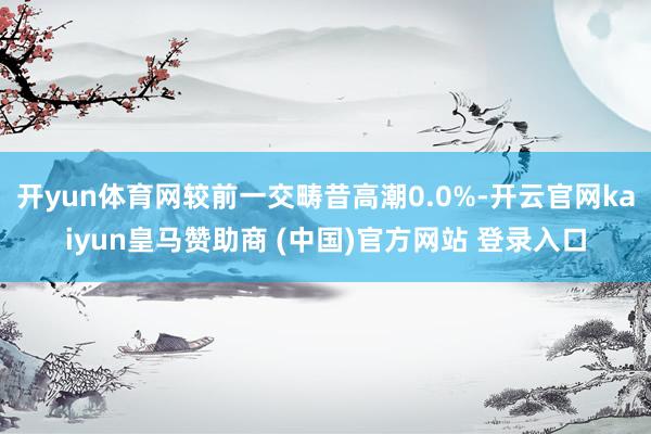 开yun体育网较前一交畴昔高潮0.0%-开云官网kaiyun皇马赞助商 (中国)官方网站 登录入口