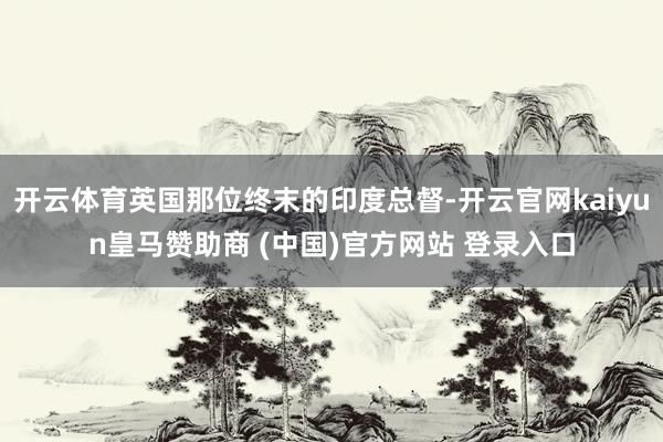 开云体育英国那位终末的印度总督-开云官网kaiyun皇马赞助商 (中国)官方网站 登录入口