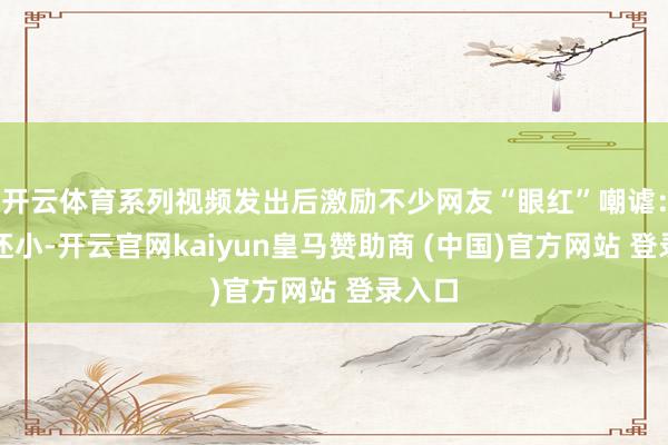 开云体育系列视频发出后激励不少网友“眼红”嘲谑：他们还小-开云官网kaiyun皇马赞助商 (中国)官方网站 登录入口