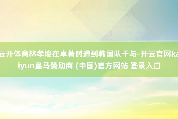 云开体育林孝埈在卓著时遭到韩国队干与-开云官网kaiyun皇马赞助商 (中国)官方网站 登录入口