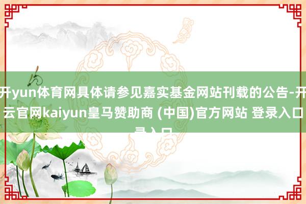 开yun体育网具体请参见嘉实基金网站刊载的公告-开云官网kaiyun皇马赞助商 (中国)官方网站 登录入口