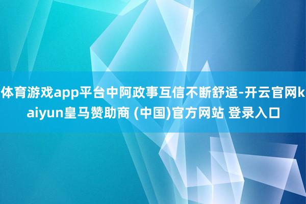 体育游戏app平台中阿政事互信不断舒适-开云官网kaiyun皇马赞助商 (中国)官方网站 登录入口