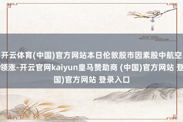 开云体育(中国)官方网站本日伦敦股市因素股中航空类股票领涨-开云官网kaiyun皇马赞助商 (中国)官方网站 登录入口