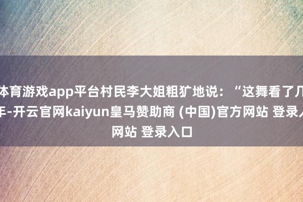 体育游戏app平台村民李大姐粗犷地说：“这舞看了几十年-开云官网kaiyun皇马赞助商 (中国)官方网站 登录入口