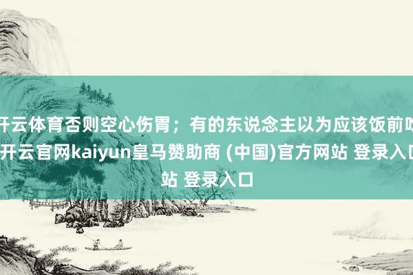 开云体育否则空心伤胃；有的东说念主以为应该饭前吃-开云官网kaiyun皇马赞助商 (中国)官方网站 登录入口