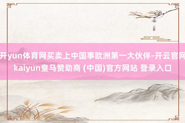 开yun体育网买卖上中国事欧洲第一大伙伴-开云官网kaiyun皇马赞助商 (中国)官方网站 登录入口