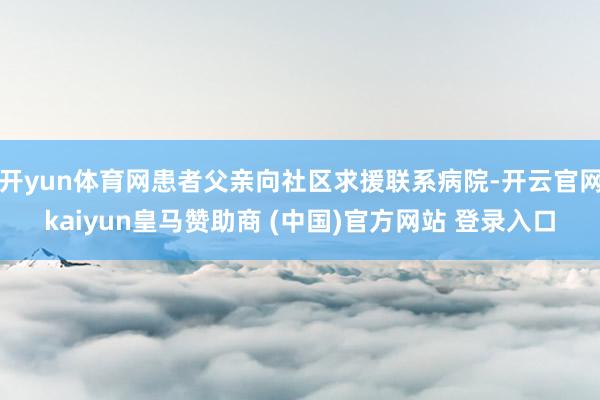 开yun体育网患者父亲向社区求援联系病院-开云官网kaiyun皇马赞助商 (中国)官方网站 登录入口