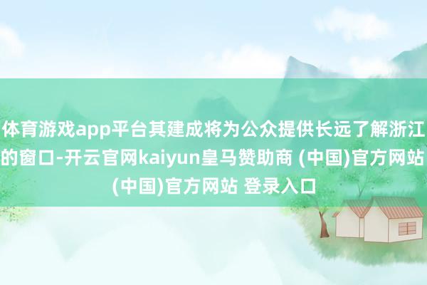 体育游戏app平台其建成将为公众提供长远了解浙江古代漂后的窗口-开云官网kaiyun皇马赞助商 (中国)官方网站 登录入口