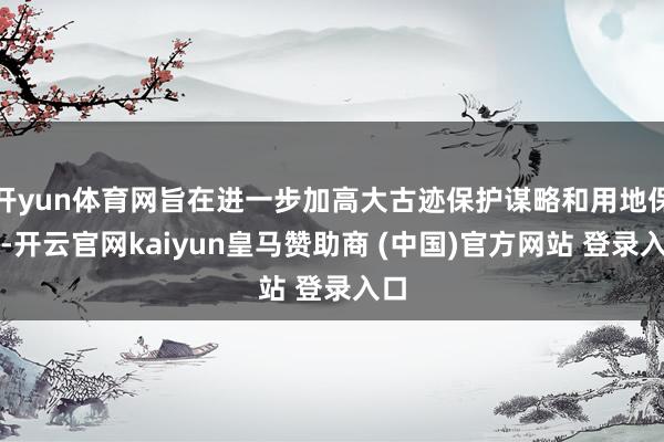 开yun体育网旨在进一步加高大古迹保护谋略和用地保险-开云官网kaiyun皇马赞助商 (中国)官方网站 登录入口