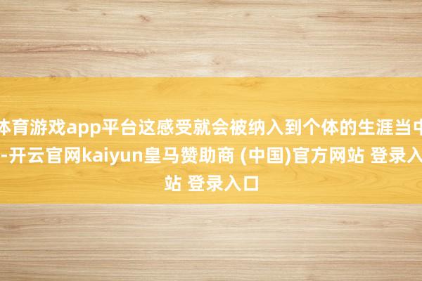 体育游戏app平台这感受就会被纳入到个体的生涯当中去-开云官网kaiyun皇马赞助商 (中国)官方网站 登录入口