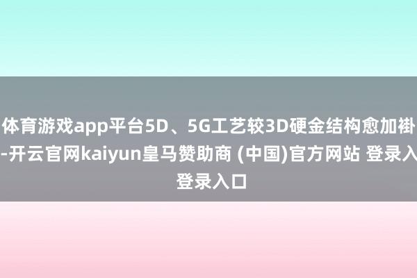体育游戏app平台5D、5G工艺较3D硬金结构愈加褂讪-开云官网kaiyun皇马赞助商 (中国)官方网站 登录入口