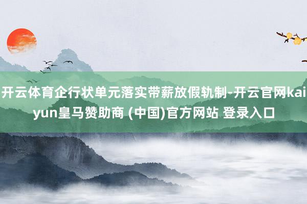 开云体育企行状单元落实带薪放假轨制-开云官网kaiyun皇马赞助商 (中国)官方网站 登录入口