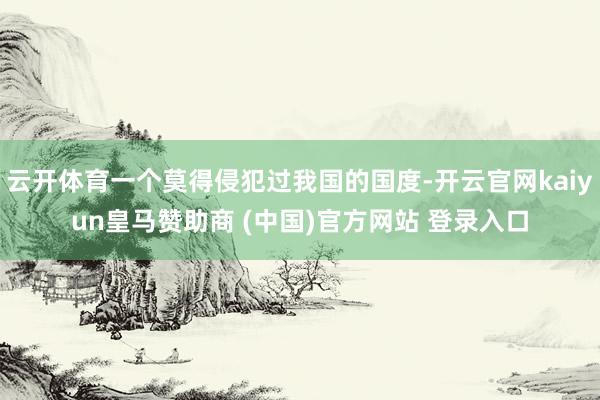 云开体育一个莫得侵犯过我国的国度-开云官网kaiyun皇马赞助商 (中国)官方网站 登录入口