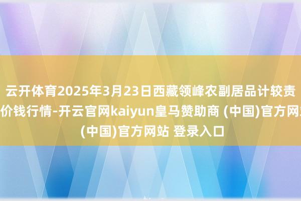云开体育2025年3月23日西藏领峰农副居品计较责罚有限公司价钱行情-开云官网kaiyun皇马赞助商 (中国)官方网站 登录入口