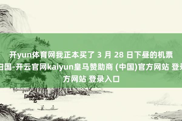 开yun体育网我正本买了 3 月 28 日下昼的机票准备归国-开云官网kaiyun皇马赞助商 (中国)官方网站 登录入口