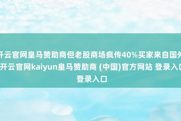 开云官网皇马赞助商但老股商场疯传40%买家来自国外-开云官网kaiyun皇马赞助商 (中国)官方网站 登录入口