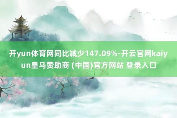 开yun体育网同比减少147.09%-开云官网kaiyun皇马赞助商 (中国)官方网站 登录入口